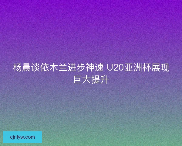 杨晨谈依木兰进步神速 U20亚洲杯展现巨大提升