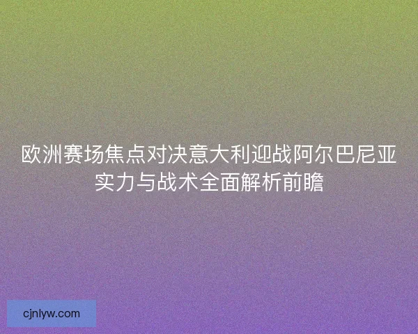 欧洲赛场焦点对决意大利迎战阿尔巴尼亚实力与战术全面解析前瞻