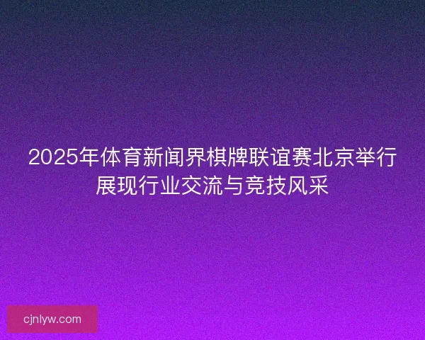 2025年体育新闻界棋牌联谊赛北京举行展现行业交流与竞技风采