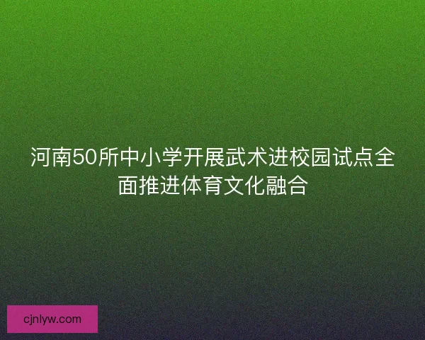 河南50所中小学开展武术进校园试点全面推进体育文化融合