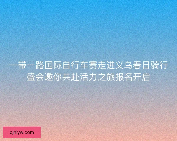 一带一路国际自行车赛走进义乌春日骑行盛会邀你共赴活力之旅报名开启 一带一路国际自行车赛走进义乌春日骑行盛会邀你共赴活力之旅报名开启