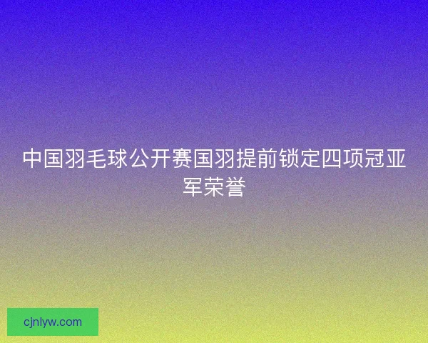 中国羽毛球公开赛国羽提前锁定四项冠亚军荣誉 中国羽毛球公开赛国羽提前锁定四项冠亚军荣誉