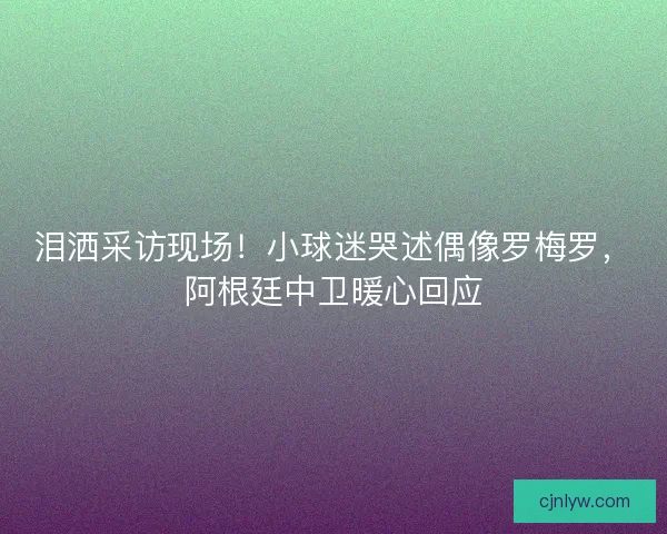 泪洒采访现场！小球迷哭述偶像罗梅罗，阿根廷中卫暖心回应