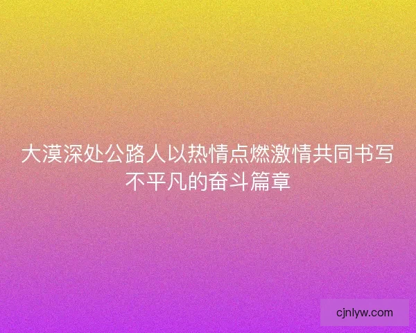 大漠深处公路人以热情点燃激情共同书写不平凡的奋斗篇章