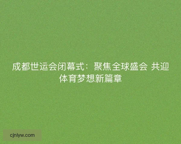 成都世运会闭幕式:聚焦全球盛会 共迎体育梦想新篇章 成都世运会闭幕式:聚焦全球盛会 共迎体育梦想新篇章