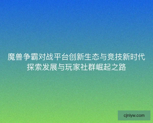 魔兽争霸对战平台创新生态与竞技新时代探索发展与玩家社群崛起之路 魔兽争霸对战平台创新生态与竞技新时代探索发展与玩家社群崛起之路
