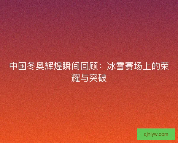 中国冬奥辉煌瞬间回顾:冰雪赛场上的荣耀与突破 中国冬奥辉煌瞬间回顾:冰雪赛场上的荣耀与突破
