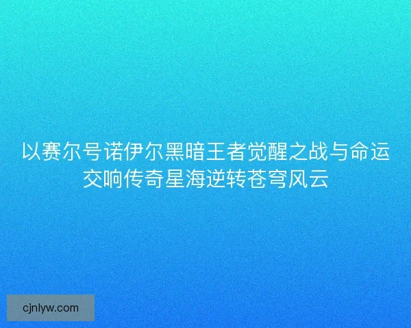 以赛尔号诺伊尔黑暗王者觉醒之战与命运交响传奇星海逆转苍穹风云 以赛尔号诺伊尔黑暗王者觉醒之战与命运交响传奇星海逆转苍穹风云