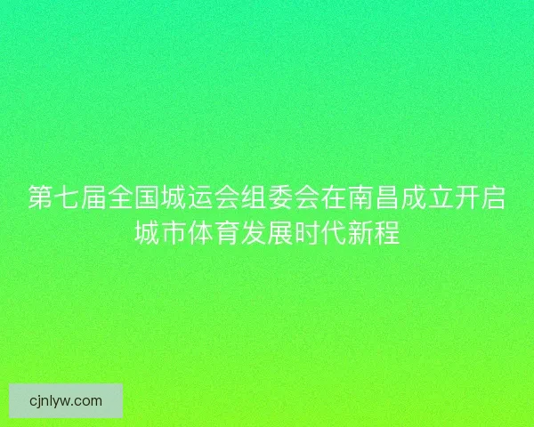 第七届全国城运会组委会在南昌成立开启城市体育发展时代新程 第七届全国城运会组委会在南昌成立开启城市体育发展时代新程