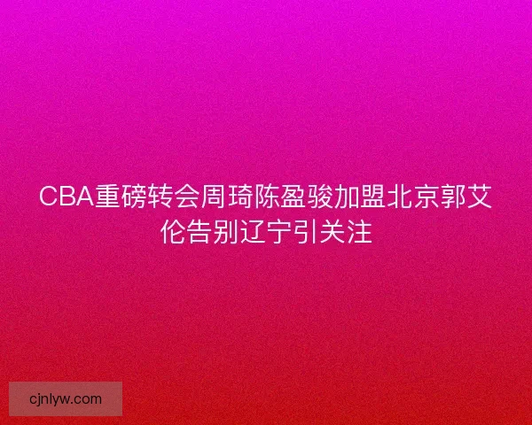CBA重磅转会周琦陈盈骏加盟北京郭艾伦告别辽宁引关注