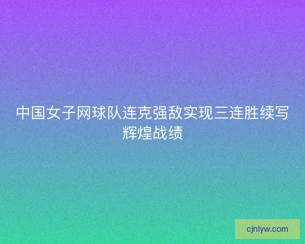 中国女子网球队连克强敌实现三连胜续写辉煌战绩 中国女子网球队连克强敌实现三连胜续写辉煌战绩