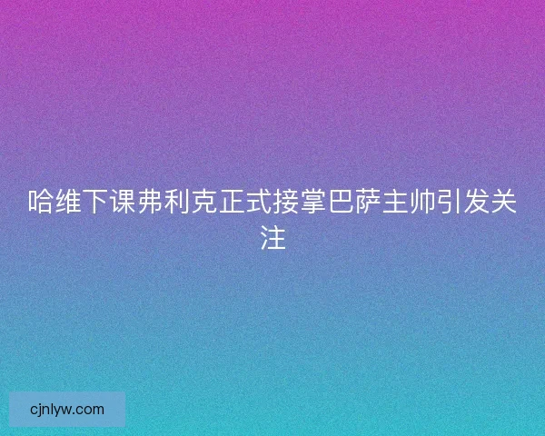 哈维下课弗利克正式接掌巴萨主帅引发关注