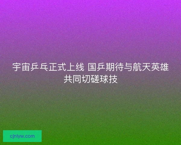 宇宙乒乓正式上线 国乒期待与航天英雄共同切磋球技