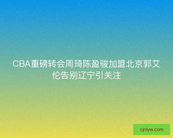 CBA重磅转会周琦陈盈骏加盟北京郭艾伦告别辽宁引关注