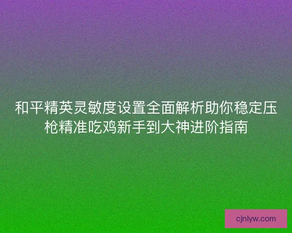 和平精英灵敏度设置全面解析助你稳定压枪精准吃鸡新手到大神进阶指南 和平精英灵敏度设置全面解析助你稳定压枪精准吃鸡新手到大神进阶指南