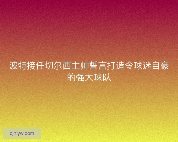 波特接任切尔西主帅誓言打造令球迷自豪的强大球队 波特接任切尔西主帅誓言打造令球迷自豪的强大球队