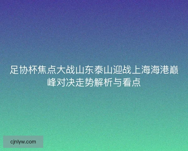 足协杯焦点大战山东泰山迎战上海海港巅峰对决走势解析与看点 足协杯焦点大战山东泰山迎战上海海港巅峰对决走势解析与看点