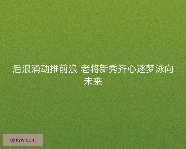 后浪涌动推前浪 老将新秀齐心逐梦泳向未来 后浪涌动推前浪 老将新秀齐心逐梦泳向未来