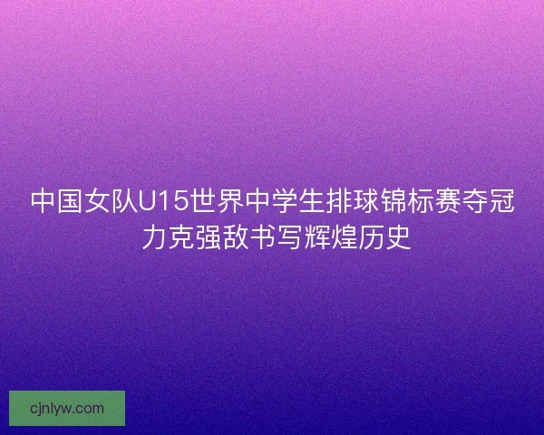 中国女队U15世界中学生排球锦标赛夺冠 力克强敌书写辉煌历史 中国女队U15世界中学生排球锦标赛夺冠 力克强敌书写辉煌历史