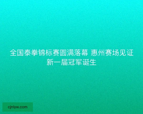 全国泰拳锦标赛圆满落幕 惠州赛场见证新一届冠军诞生 全国泰拳锦标赛圆满落幕 惠州赛场见证新一届冠军诞生